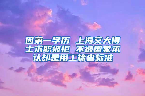 因第一学历 上海交大博士求职被拒 不被国家承认却是用工筛查标准