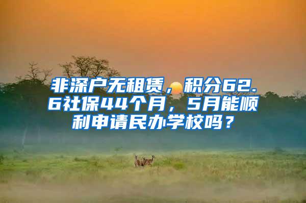 非深户无租赁，积分62.6社保44个月，5月能顺利申请民办学校吗？