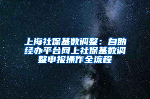 上海社保基数调整：自助经办平台网上社保基数调整申报操作全流程