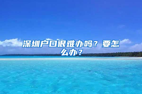 深圳户口很难办吗？要怎么办？