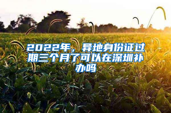 2022年，异地身份证过期三个月了可以在深圳补办吗