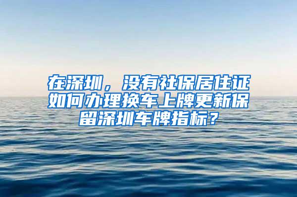 在深圳，没有社保居住证如何办理换车上牌更新保留深圳车牌指标？