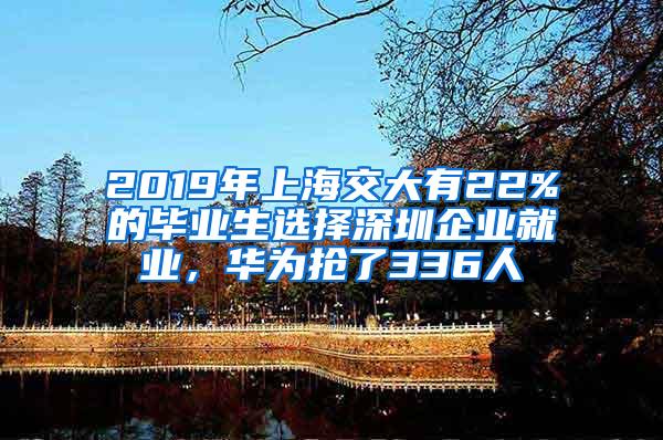 2019年上海交大有22%的毕业生选择深圳企业就业，华为抢了336人