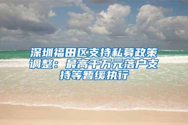 深圳福田区支持私募政策调整：最高千万元落户支持等暂缓执行