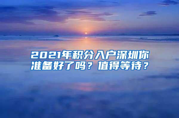 2021年积分入户深圳你准备好了吗？值得等待？