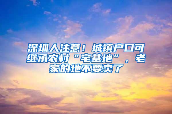 深圳人注意！城镇户口可继承农村“宅基地”，老家的地不要卖了