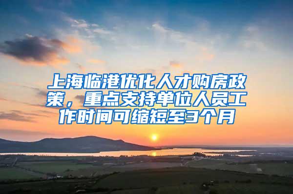 上海临港优化人才购房政策，重点支持单位人员工作时间可缩短至3个月