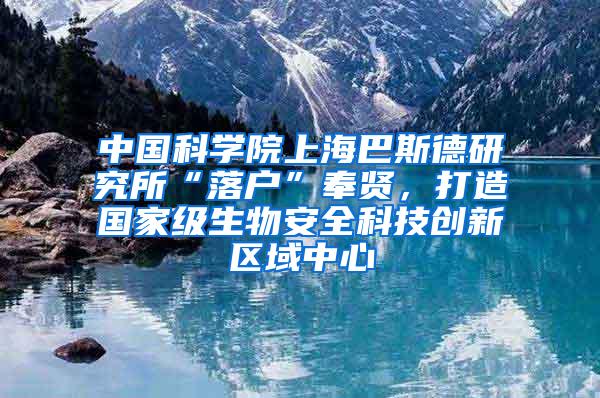 中国科学院上海巴斯德研究所“落户”奉贤，打造国家级生物安全科技创新区域中心