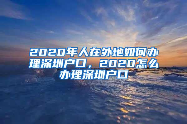 2020年人在外地如何办理深圳户口，2020怎么办理深圳户口