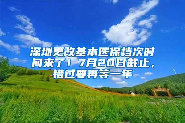 深圳更改基本医保档次时间来了！7月20日截止，错过要再等一年