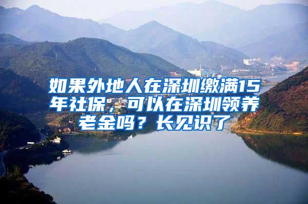 如果外地人在深圳缴满15年社保，可以在深圳领养老金吗？长见识了