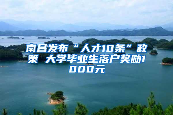 南昌发布“人才10条”政策 大学毕业生落户奖励1000元