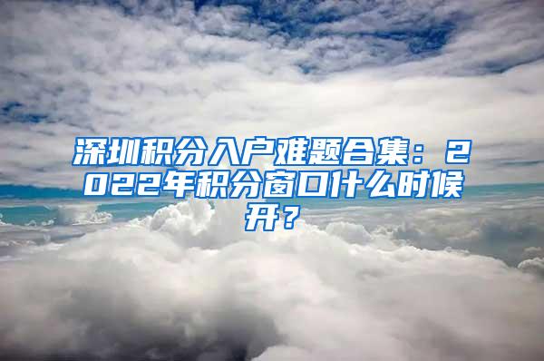 深圳积分入户难题合集：2022年积分窗口什么时候开？