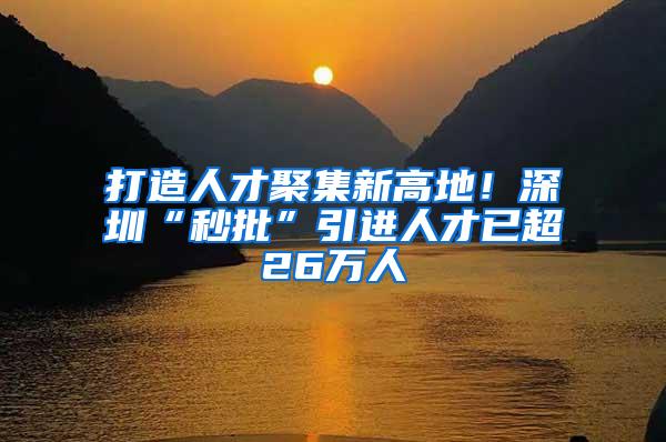 打造人才聚集新高地！深圳“秒批”引进人才已超26万人