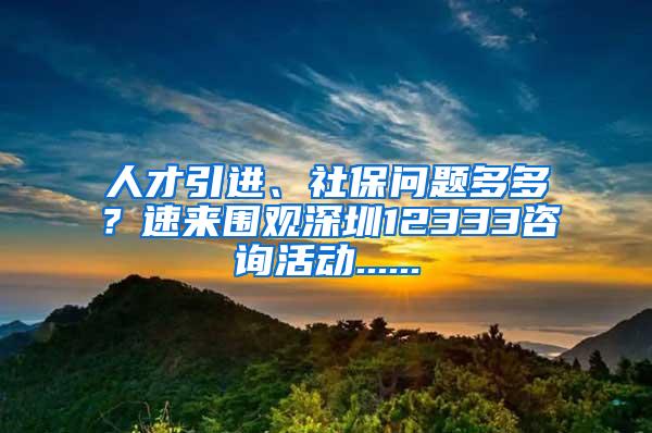 人才引进、社保问题多多？速来围观深圳12333咨询活动......