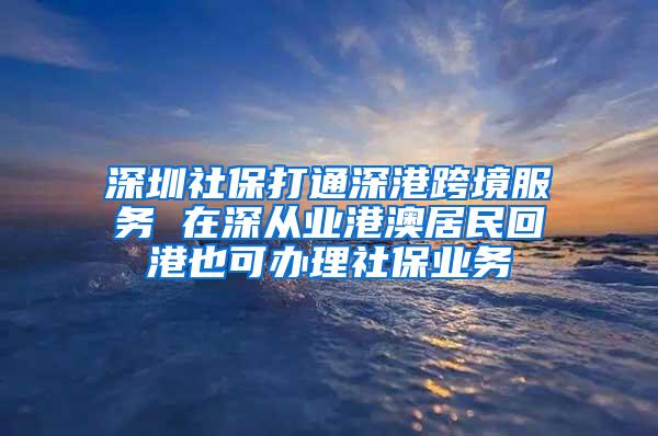 深圳社保打通深港跨境服务 在深从业港澳居民回港也可办理社保业务