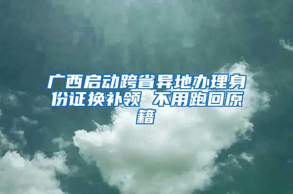 广西启动跨省异地办理身份证换补领 不用跑回原籍