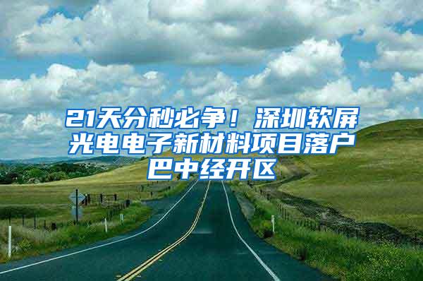 21天分秒必争！深圳软屏光电电子新材料项目落户巴中经开区