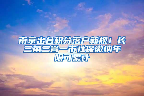 南京出台积分落户新规！长三角三省一市社保缴纳年限可累计