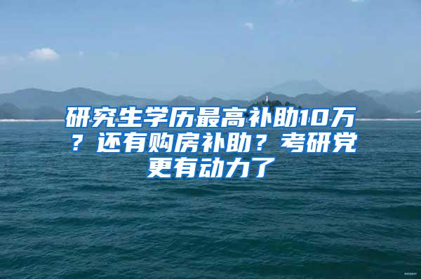 研究生学历最高补助10万？还有购房补助？考研党更有动力了