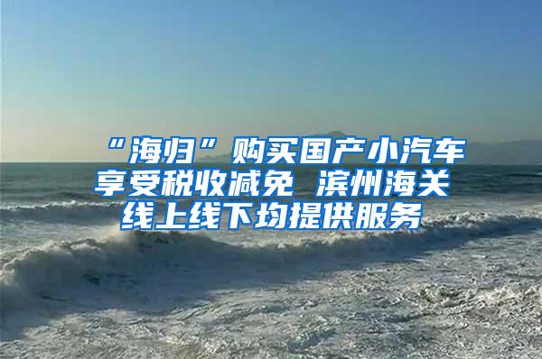 “海归”购买国产小汽车享受税收减免 滨州海关线上线下均提供服务