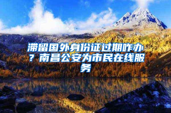 滞留国外身份证过期咋办？南昌公安为市民在线服务