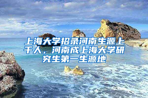 上海大学招录河南生源上千人，河南成上海大学研究生第一生源地