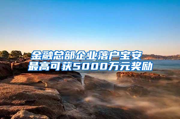 金融总部企业落户宝安 最高可获5000万元奖励