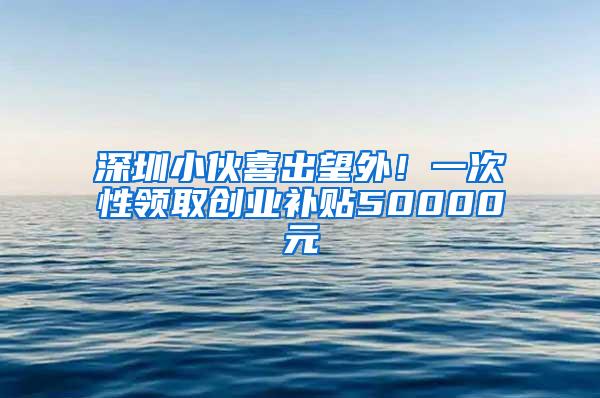 深圳小伙喜出望外！一次性领取创业补贴50000元