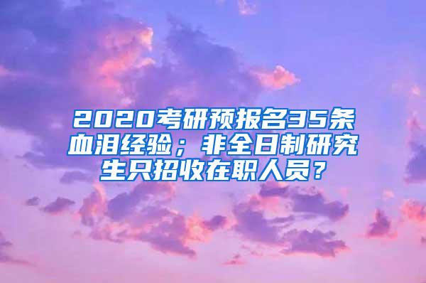 2020考研预报名35条血泪经验；非全日制研究生只招收在职人员？