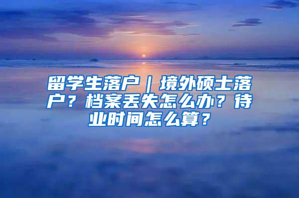 留学生落户｜境外硕士落户？档案丢失怎么办？待业时间怎么算？