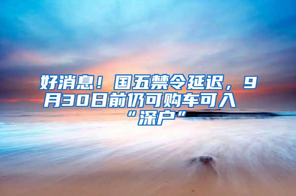 好消息！国五禁令延迟，9月30日前仍可购车可入“深户”