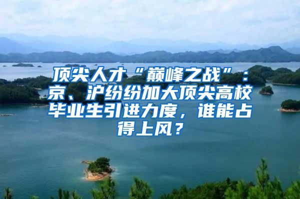 顶尖人才“巅峰之战”：京、沪纷纷加大顶尖高校毕业生引进力度，谁能占得上风？