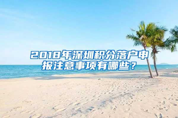 2018年深圳积分落户申报注意事项有哪些？