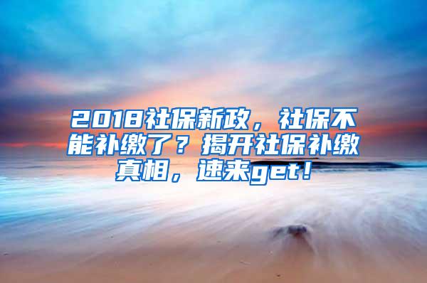 2018社保新政，社保不能补缴了？揭开社保补缴真相，速来get！