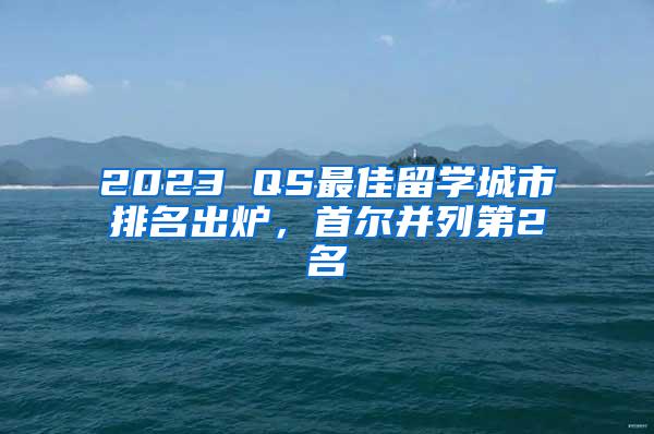 2023 QS最佳留学城市排名出炉，首尔并列第2名