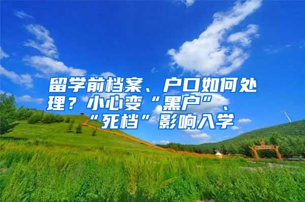 留学前档案、户口如何处理？小心变“黑户”、“死档”影响入学