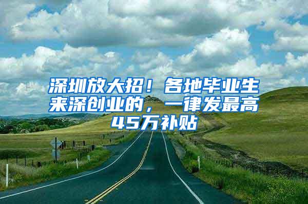 深圳放大招！各地毕业生来深创业的，一律发最高45万补贴