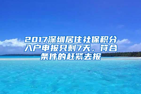 2017深圳居住社保积分入户申报只剩7天，符合条件的赶紧去报