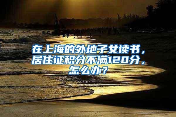 在上海的外地子女读书，居住证积分不满120分，怎么办？