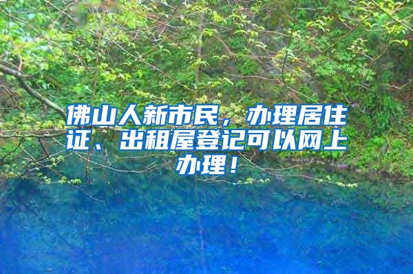 佛山人新市民，办理居住证、出租屋登记可以网上办理！