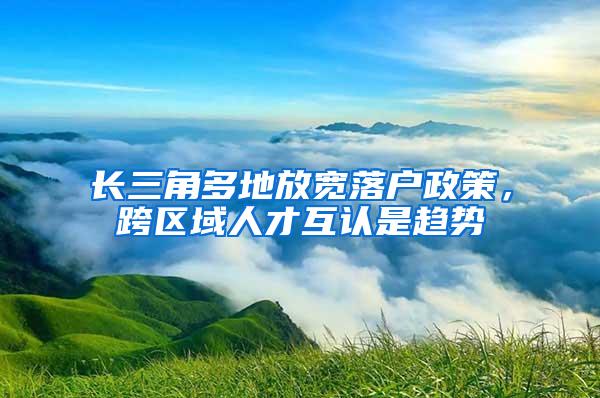 长三角多地放宽落户政策，跨区域人才互认是趋势