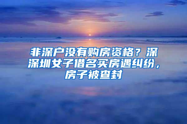 非深户没有购房资格？深深圳女子借名买房遇纠纷，房子被查封