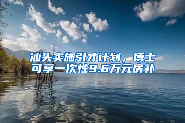 汕头实施引才计划，博士可享一次性9.6万元房补