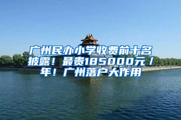 广州民办小学收费前十名披露！最贵185000元／年！广州落户大作用