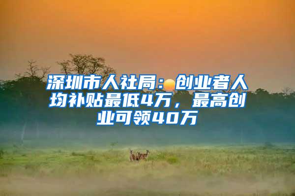 深圳市人社局：创业者人均补贴最低4万，最高创业可领40万