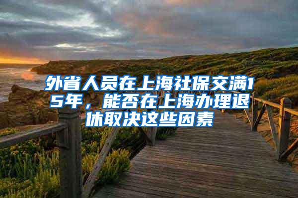 外省人员在上海社保交满15年，能否在上海办理退休取决这些因素