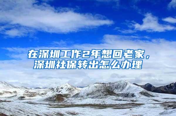 在深圳工作2年想回老家，深圳社保转出怎么办理