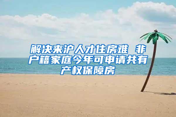 解决来沪人才住房难 非户籍家庭今年可申请共有产权保障房