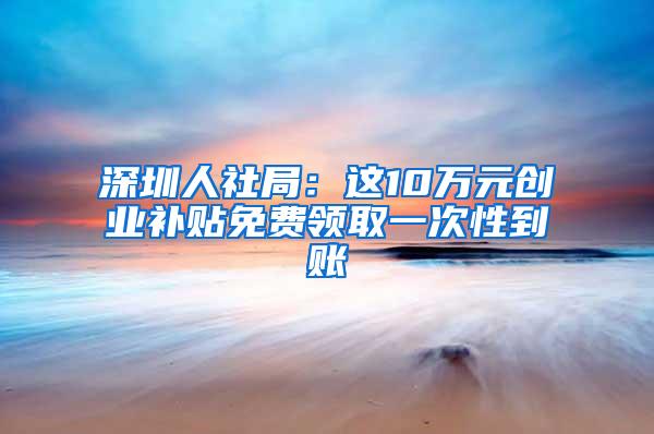 深圳人社局：这10万元创业补贴免费领取一次性到账